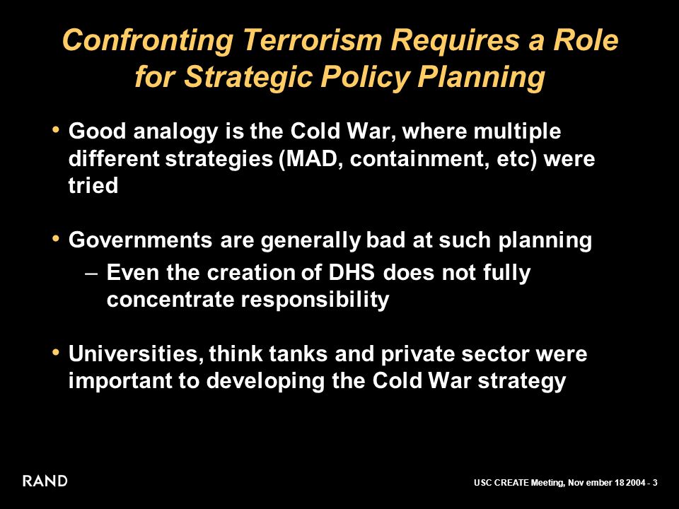 USC CREATE Meeting, Nov ember Confronting Terrorism Requires a Role for Strategic Policy Planning Good analogy is the Cold War, where multiple different strategies (MAD, containment, etc) were tried Governments are generally bad at such planning –Even the creation of DHS does not fully concentrate responsibility Universities, think tanks and private sector were important to developing the Cold War strategy