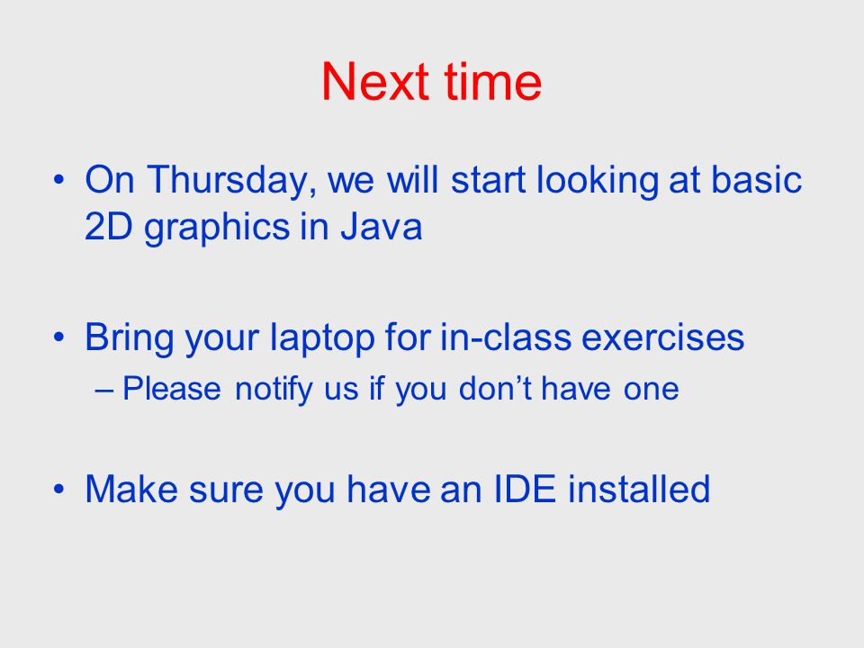 Next time On Thursday, we will start looking at basic 2D graphics in Java Bring your laptop for in-class exercises –Please notify us if you don’t have one Make sure you have an IDE installed