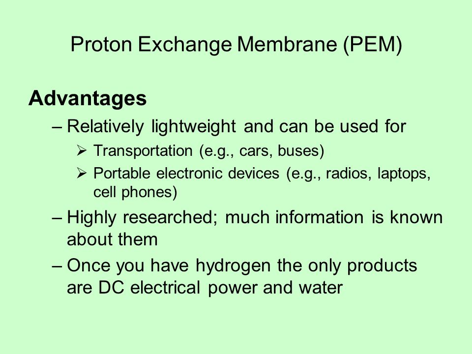Proton Exchange Membrane (PEM) Advantages –Relatively lightweight and can be used for  Transportation (e.g., cars, buses)  Portable electronic devices (e.g., radios, laptops, cell phones) –Highly researched; much information is known about them –Once you have hydrogen the only products are DC electrical power and water