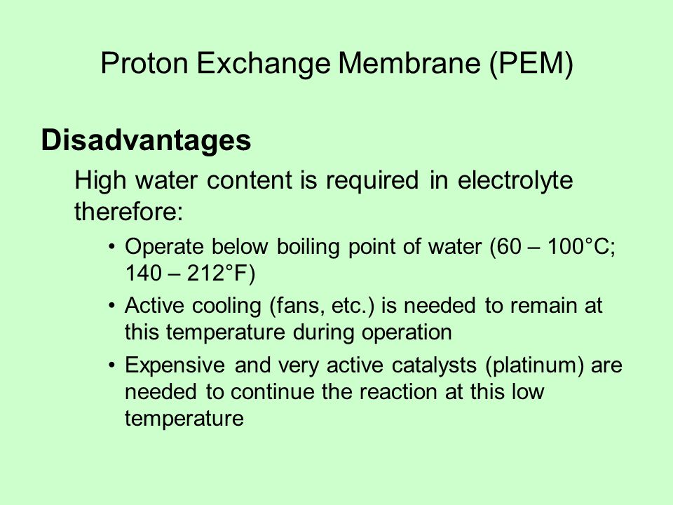 Proton Exchange Membrane (PEM) Disadvantages High water content is required in electrolyte therefore: Operate below boiling point of water (60 – 100°C; 140 – 212°F) Active cooling (fans, etc.) is needed to remain at this temperature during operation Expensive and very active catalysts (platinum) are needed to continue the reaction at this low temperature
