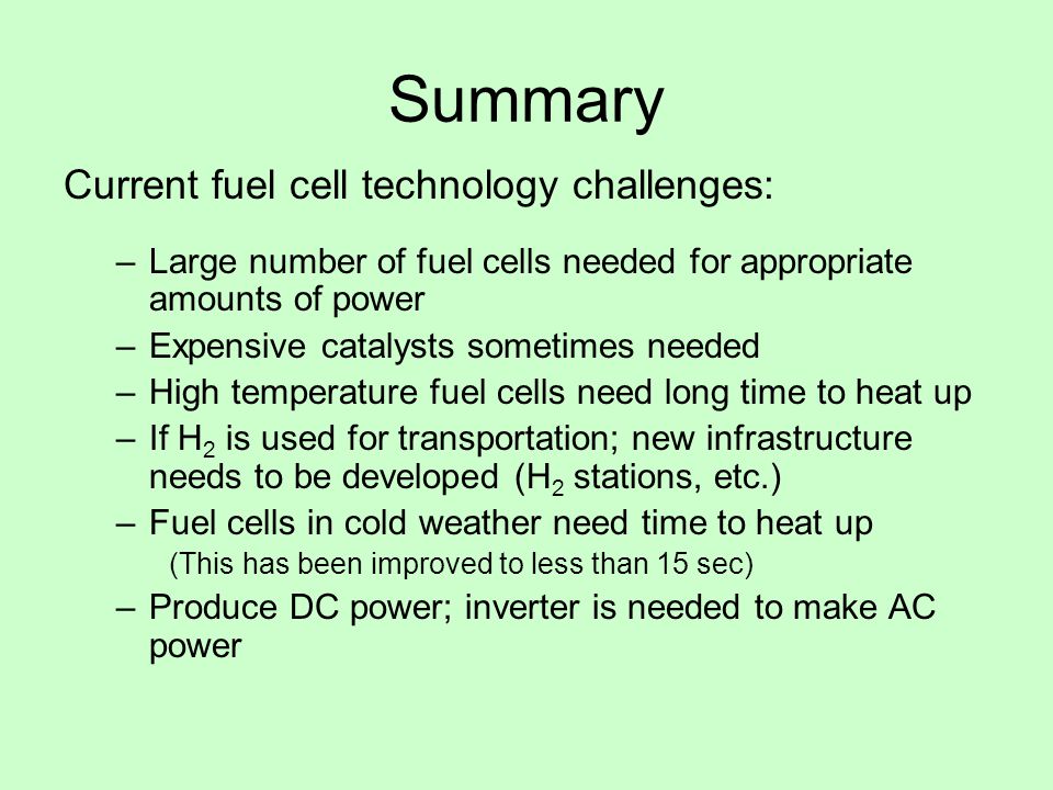 Summary Current fuel cell technology challenges: –Large number of fuel cells needed for appropriate amounts of power –Expensive catalysts sometimes needed –High temperature fuel cells need long time to heat up –If H 2 is used for transportation; new infrastructure needs to be developed (H 2 stations, etc.) –Fuel cells in cold weather need time to heat up (This has been improved to less than 15 sec) –Produce DC power; inverter is needed to make AC power