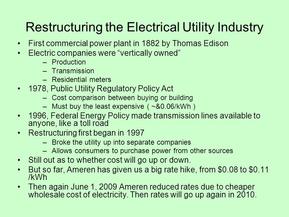 Restructuring the Electrical Utility Industry First commercial power plant in 1882 by Thomas Edison Electric companies were vertically owned –Production –Transmission –Residential meters 1978, Public Utility Regulatory Policy Act –Cost comparison between buying or building –Must buy the least expensive ( ~&0.06/kWh ) 1996, Federal Energy Policy made transmission lines available to anyone, like a toll road Restructuring first began in 1997 –Broke the utility up into separate companies –Allows consumers to purchase power from other sources Still out as to whether cost will go up or down.