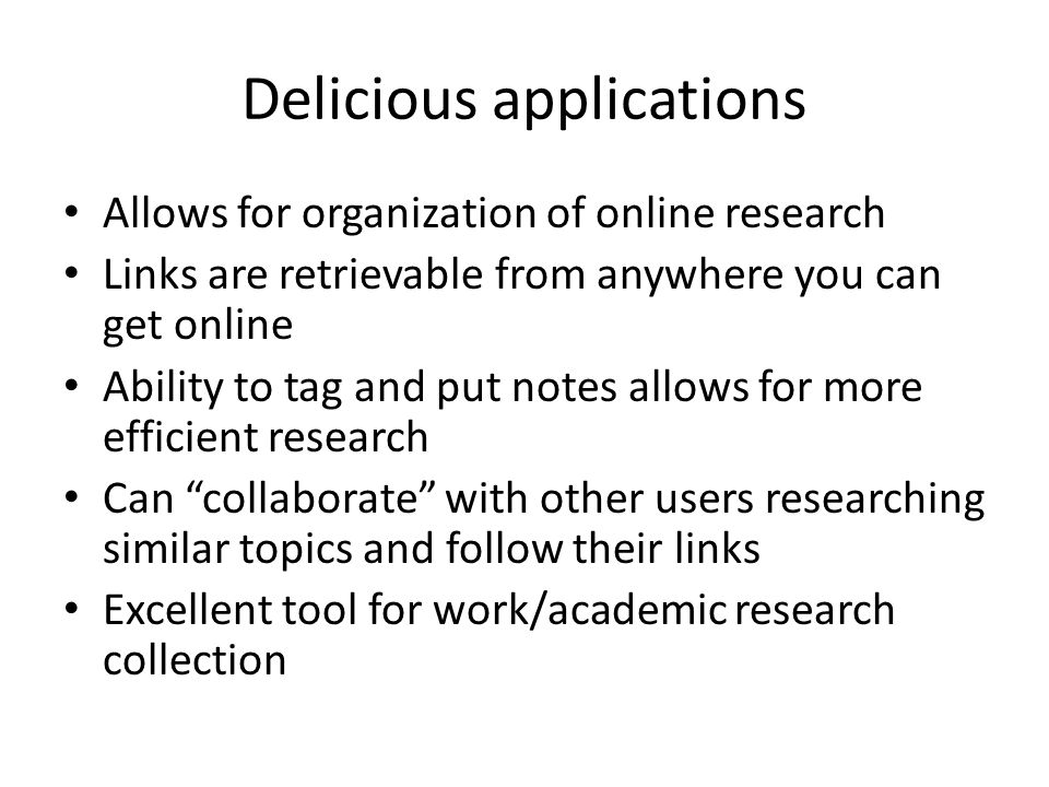 Delicious applications Allows for organization of online research Links are retrievable from anywhere you can get online Ability to tag and put notes allows for more efficient research Can collaborate with other users researching similar topics and follow their links Excellent tool for work/academic research collection