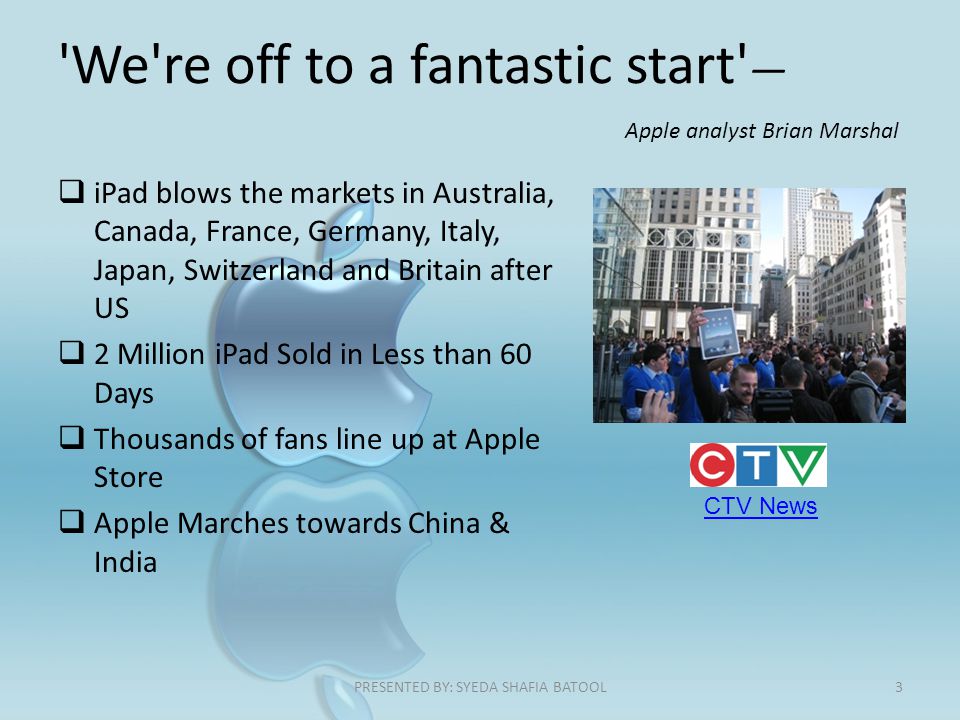 We re off to a fantastic start — Apple analyst Brian Marshal  iPad blows the markets in Australia, Canada, France, Germany, Italy, Japan, Switzerland and Britain after US  2 Million iPad Sold in Less than 60 Days  Thousands of fans line up at Apple Store  Apple Marches towards China & India CTV News 3PRESENTED BY: SYEDA SHAFIA BATOOL