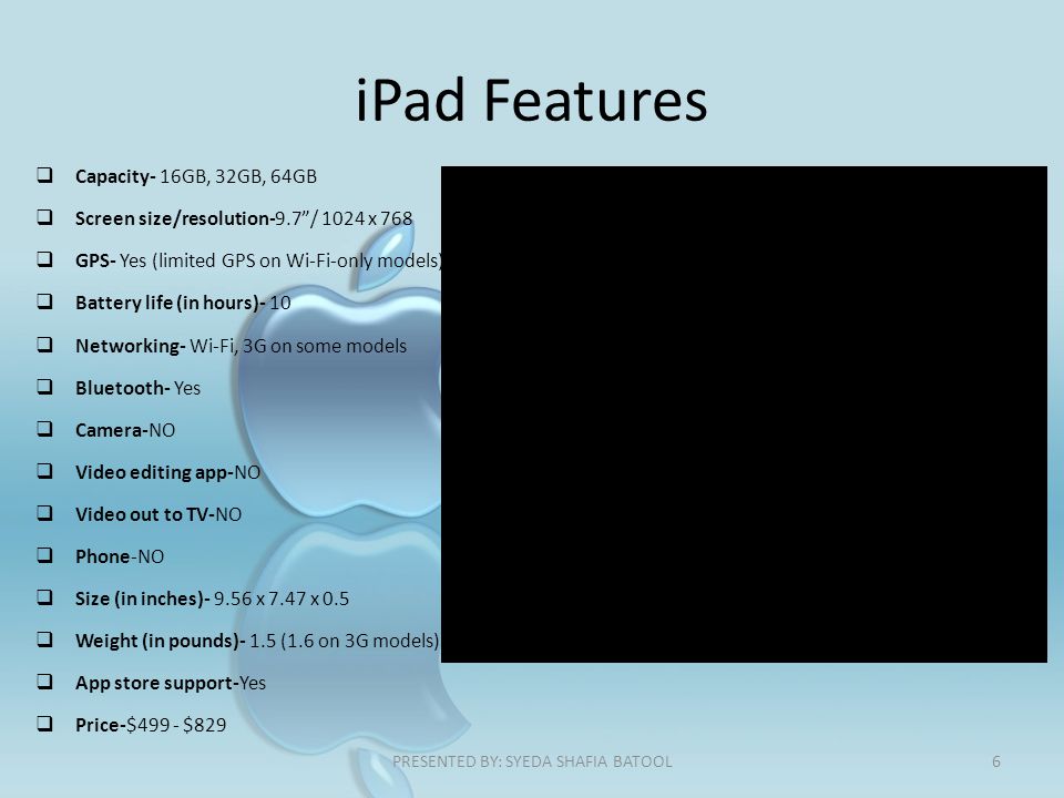 iPad Features  Capacity- 16GB, 32GB, 64GB  Screen size/resolution-9.7 / 1024 x 768  GPS- Yes (limited GPS on Wi-Fi-only models)  Battery life (in hours)- 10  Networking- Wi-Fi, 3G on some models  Bluetooth- Yes  Camera-NO  Video editing app-NO  Video out to TV-NO  Phone-NO  Size (in inches) x 7.47 x 0.5  Weight (in pounds)- 1.5 (1.6 on 3G models)  App store support-Yes  Price-$499 - $829 6PRESENTED BY: SYEDA SHAFIA BATOOL