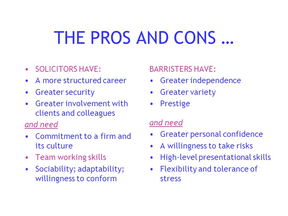 THE PROS AND CONS … SOLICITORS HAVE: A more structured career Greater security Greater involvement with clients and colleagues and need Commitment to a firm and its culture Team working skills Sociability; adaptability; willingness to conform BARRISTERS HAVE: Greater independence Greater variety Prestige and need Greater personal confidence A willingness to take risks High-level presentational skills Flexibility and tolerance of stress