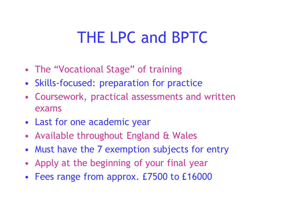 THE LPC and BPTC The Vocational Stage of training Skills-focused: preparation for practice Coursework, practical assessments and written exams Last for one academic year Available throughout England & Wales Must have the 7 exemption subjects for entry Apply at the beginning of your final year Fees range from approx.