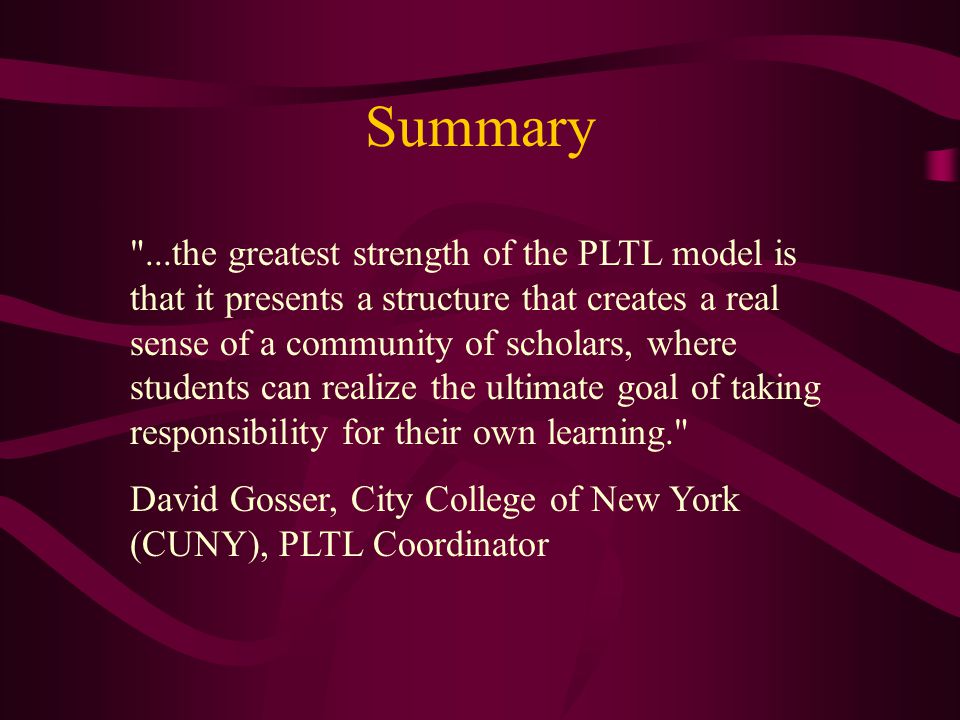 Summary ...the greatest strength of the PLTL model is that it presents a structure that creates a real sense of a community of scholars, where students can realize the ultimate goal of taking responsibility for their own learning. David Gosser, City College of New York (CUNY), PLTL Coordinator