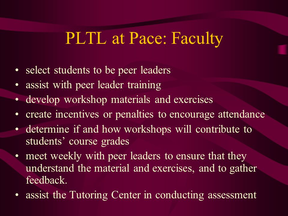 PLTL at Pace: Faculty select students to be peer leaders assist with peer leader training develop workshop materials and exercises create incentives or penalties to encourage attendance determine if and how workshops will contribute to students’ course grades meet weekly with peer leaders to ensure that they understand the material and exercises, and to gather feedback.