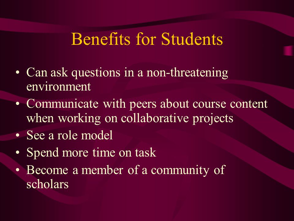Benefits for Students Can ask questions in a non-threatening environment Communicate with peers about course content when working on collaborative projects See a role model Spend more time on task Become a member of a community of scholars