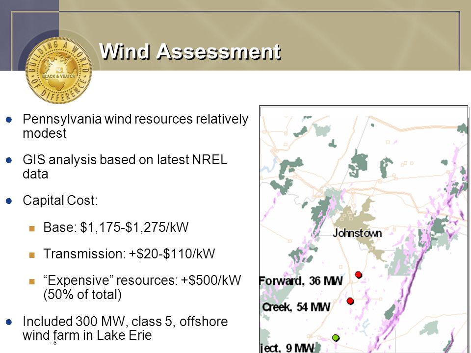 - 6 Wind Assessment l Pennsylvania wind resources relatively modest l GIS analysis based on latest NREL data l Capital Cost: n Base: $1,175-$1,275/kW n Transmission: +$20-$110/kW n Expensive resources: +$500/kW (50% of total) l Included 300 MW, class 5, offshore wind farm in Lake Erie