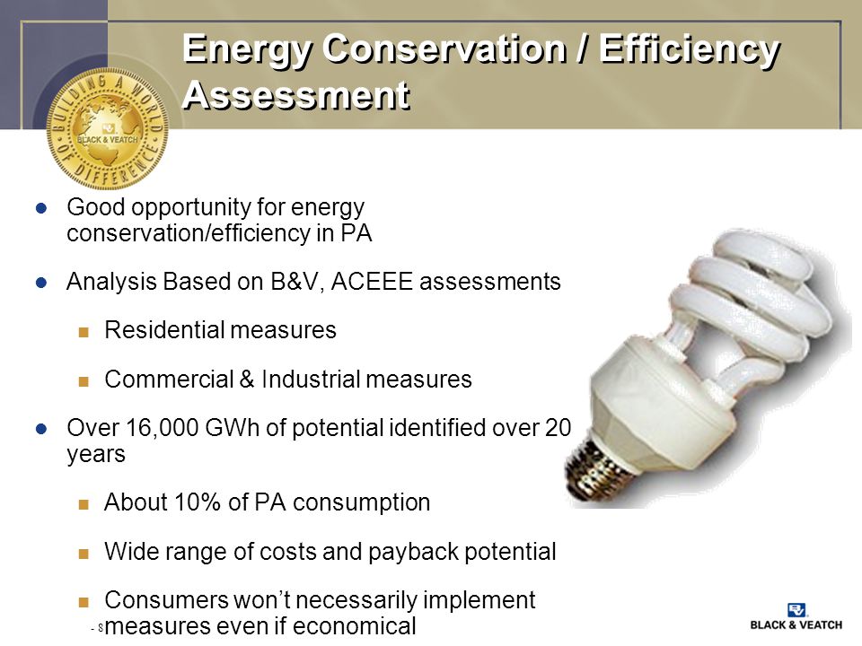 - 8 Energy Conservation / Efficiency Assessment l Good opportunity for energy conservation/efficiency in PA l Analysis Based on B&V, ACEEE assessments n Residential measures n Commercial & Industrial measures l Over 16,000 GWh of potential identified over 20 years n About 10% of PA consumption n Wide range of costs and payback potential n Consumers won’t necessarily implement measures even if economical
