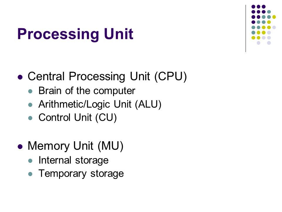 Processing Unit Central Processing Unit (CPU) Brain of the computer Arithmetic/Logic Unit (ALU) Control Unit (CU) Memory Unit (MU) Internal storage Temporary storage