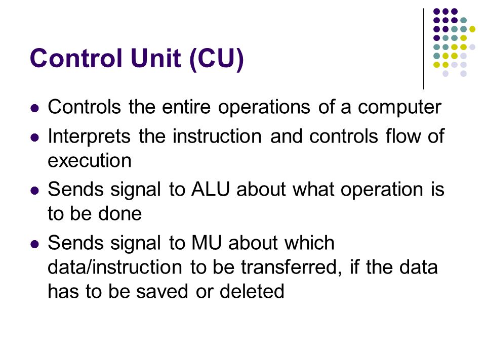 Control Unit (CU) Controls the entire operations of a computer Interprets the instruction and controls flow of execution Sends signal to ALU about what operation is to be done Sends signal to MU about which data/instruction to be transferred, if the data has to be saved or deleted