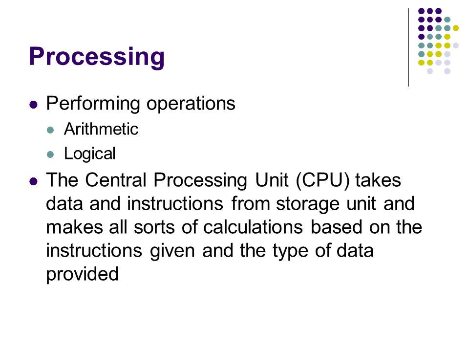 Processing Performing operations Arithmetic Logical The Central Processing Unit (CPU) takes data and instructions from storage unit and makes all sorts of calculations based on the instructions given and the type of data provided