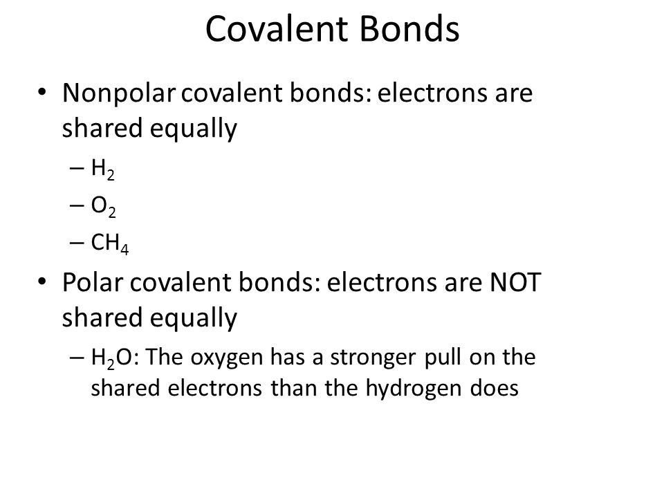Covalent Bonds Nonpolar covalent bonds: electrons are shared equally – H 2 – O 2 – CH 4 Polar covalent bonds: electrons are NOT shared equally – H 2 O: The oxygen has a stronger pull on the shared electrons than the hydrogen does