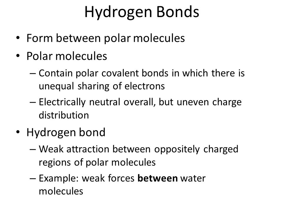 Hydrogen Bonds Form between polar molecules Polar molecules – Contain polar covalent bonds in which there is unequal sharing of electrons – Electrically neutral overall, but uneven charge distribution Hydrogen bond – Weak attraction between oppositely charged regions of polar molecules – Example: weak forces between water molecules