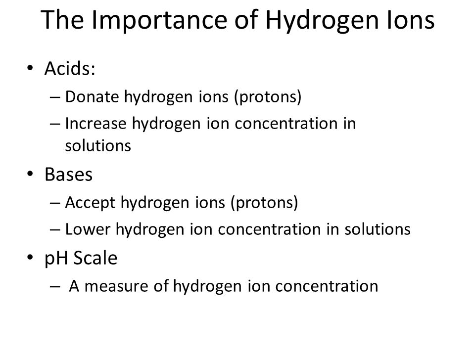 The Importance of Hydrogen Ions Acids: – Donate hydrogen ions (protons) – Increase hydrogen ion concentration in solutions Bases – Accept hydrogen ions (protons) – Lower hydrogen ion concentration in solutions pH Scale – A measure of hydrogen ion concentration