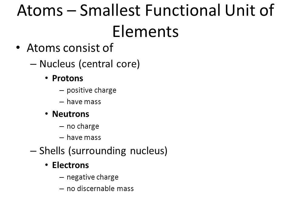 Atoms – Smallest Functional Unit of Elements Atoms consist of – Nucleus (central core) Protons – positive charge – have mass Neutrons – no charge – have mass – Shells (surrounding nucleus) Electrons – negative charge – no discernable mass