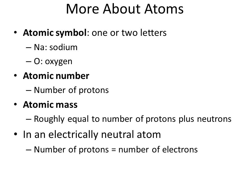 More About Atoms Atomic symbol: one or two letters – Na: sodium – O: oxygen Atomic number – Number of protons Atomic mass – Roughly equal to number of protons plus neutrons In an electrically neutral atom – Number of protons = number of electrons