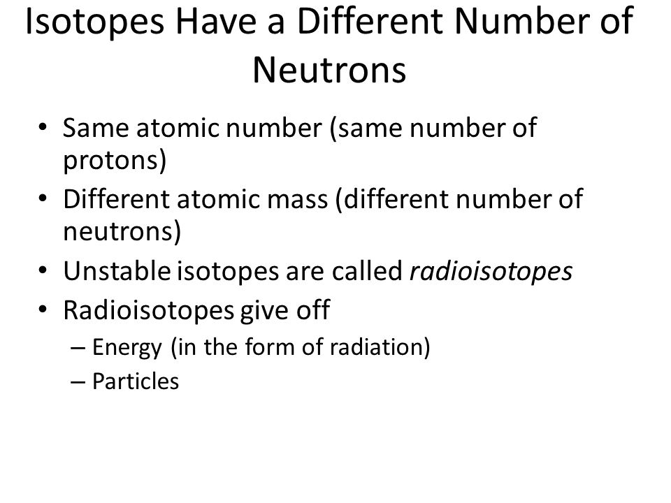 Isotopes Have a Different Number of Neutrons Same atomic number (same number of protons) Different atomic mass (different number of neutrons) Unstable isotopes are called radioisotopes Radioisotopes give off – Energy (in the form of radiation) – Particles
