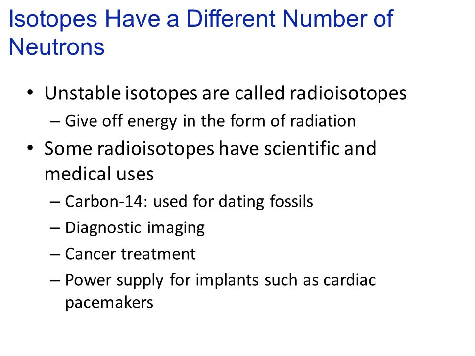 Unstable isotopes are called radioisotopes – Give off energy in the form of radiation Some radioisotopes have scientific and medical uses – Carbon-14: used for dating fossils – Diagnostic imaging – Cancer treatment – Power supply for implants such as cardiac pacemakers Isotopes Have a Different Number of Neutrons