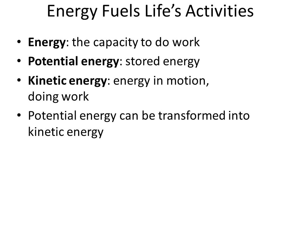 Energy Fuels Life’s Activities Energy: the capacity to do work Potential energy: stored energy Kinetic energy: energy in motion, doing work Potential energy can be transformed into kinetic energy
