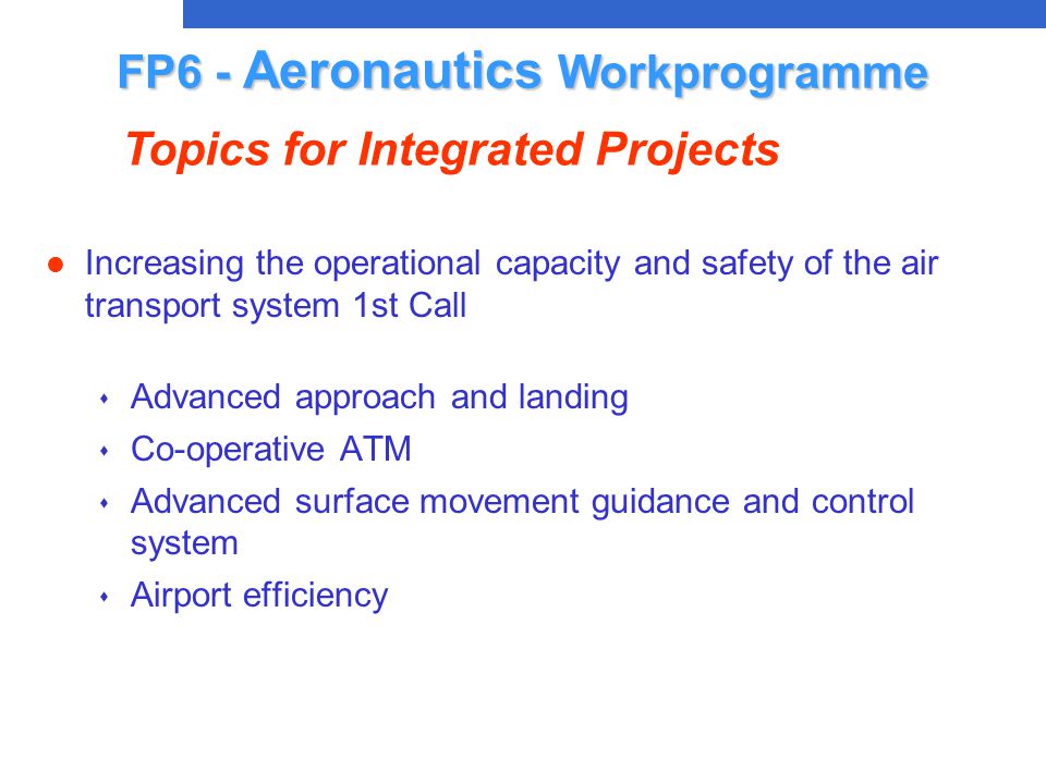 l Increasing the operational capacity and safety of the air transport system 1st Call s Advanced approach and landing s Co-operative ATM s Advanced surface movement guidance and control system s Airport efficiency FP6 - Aeronautics Workprogramme Topics for Integrated Projects
