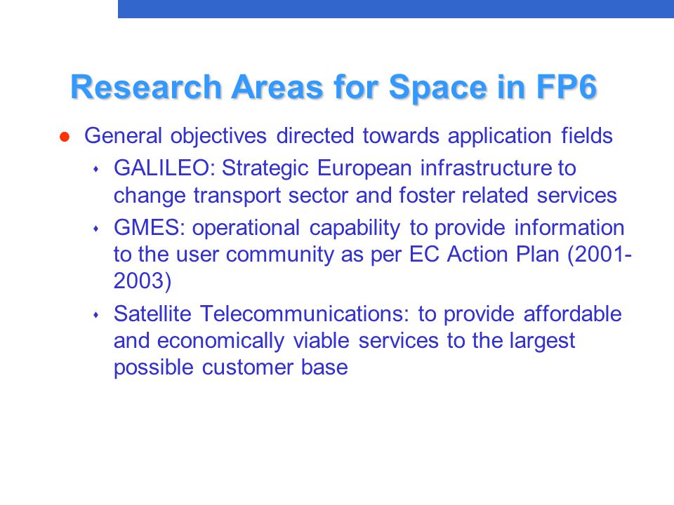 Research Areas for Space in FP6 l General objectives directed towards application fields s GALILEO: Strategic European infrastructure to change transport sector and foster related services s GMES: operational capability to provide information to the user community as per EC Action Plan ( ) s Satellite Telecommunications: to provide affordable and economically viable services to the largest possible customer base