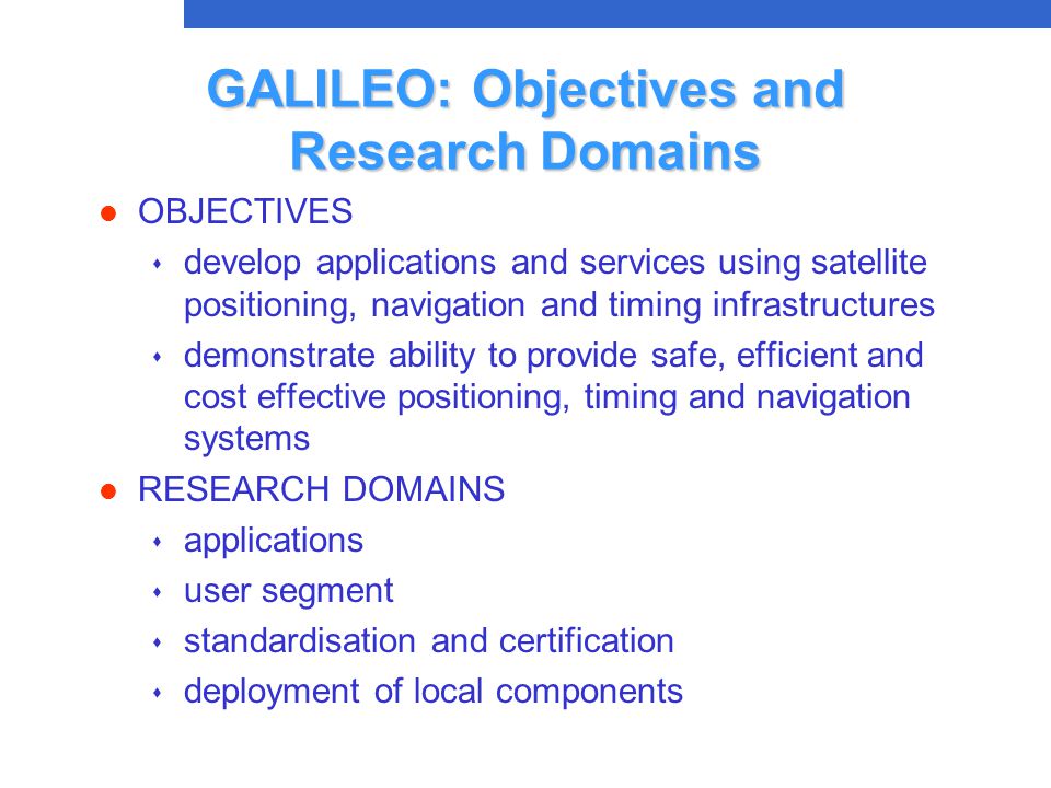 GALILEO: Objectives and Research Domains l OBJECTIVES s develop applications and services using satellite positioning, navigation and timing infrastructures s demonstrate ability to provide safe, efficient and cost effective positioning, timing and navigation systems l RESEARCH DOMAINS s applications s user segment s standardisation and certification s deployment of local components