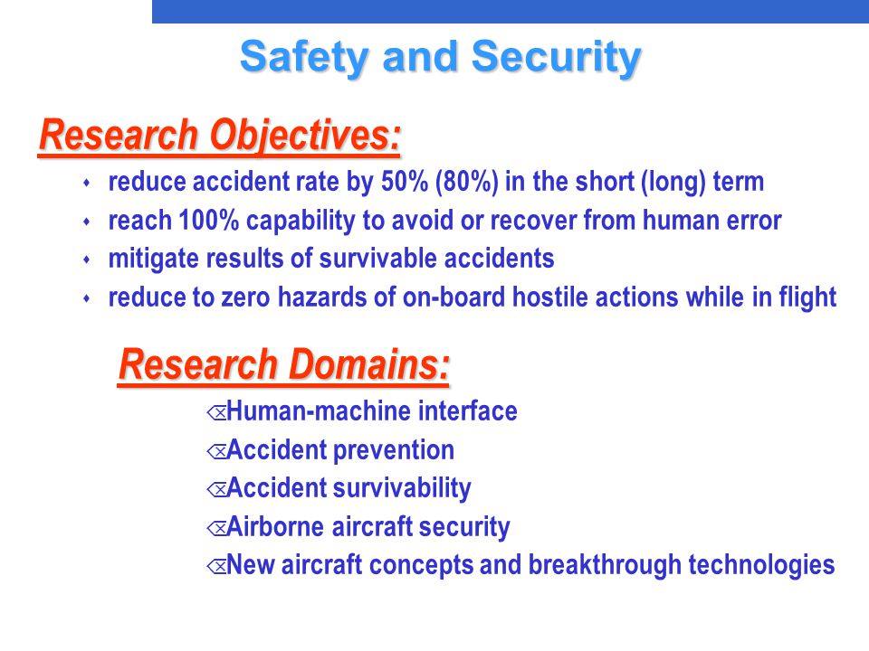 Research Domains: Õ Human-machine interface Õ Accident prevention Õ Accident survivability Õ Airborne aircraft security Õ New aircraft concepts and breakthrough technologies Research Objectives: s reduce accident rate by 50% (80%) in the short (long) term s reach 100% capability to avoid or recover from human error s mitigate results of survivable accidents s reduce to zero hazards of on-board hostile actions while in flight Safety and Security Safety and Security