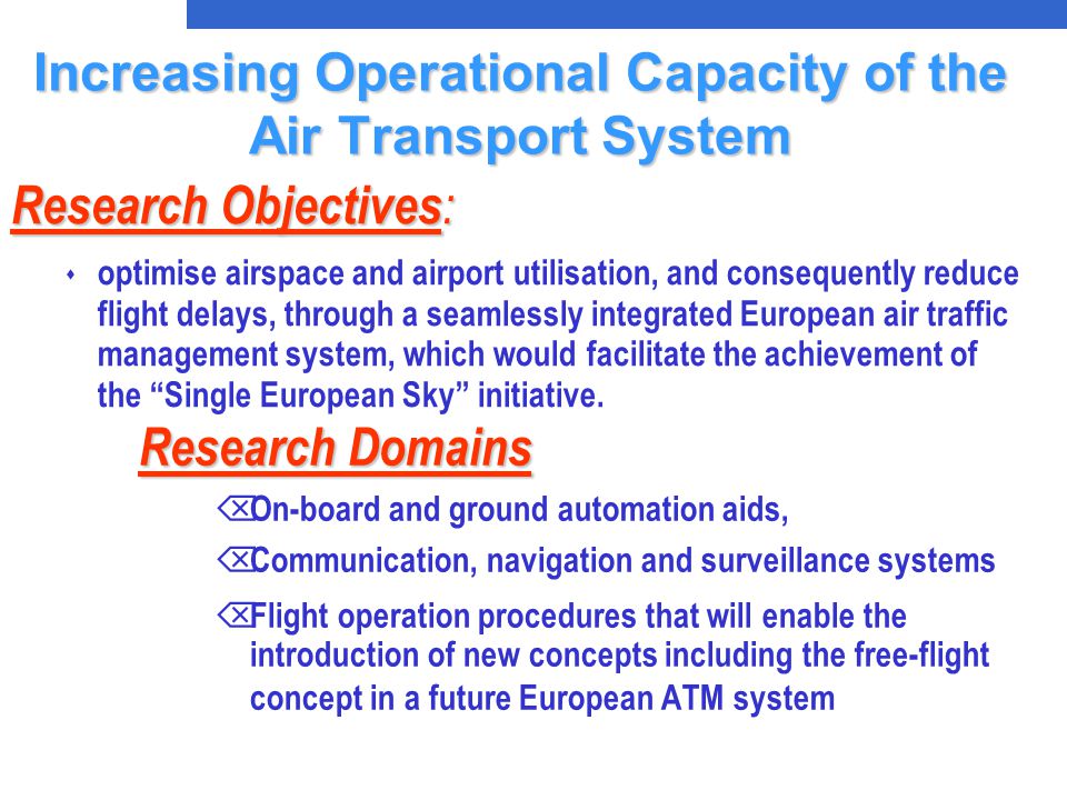 Research Domains Research Domains Õ On-board and ground automation aids, Õ Communication, navigation and surveillance systems Õ Flight operation procedures that will enable the introduction of new concepts including the free-flight concept in a future European ATM system Research Objectives : s optimise airspace and airport utilisation, and consequently reduce flight delays, through a seamlessly integrated European air traffic management system, which would facilitate the achievement of the Single European Sky initiative.