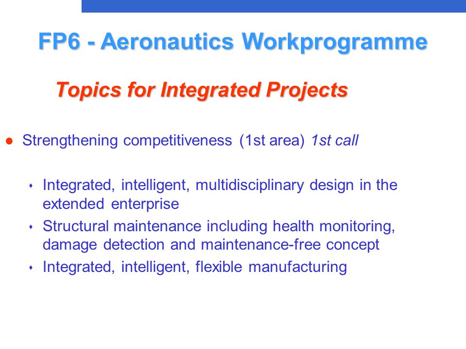 l Strengthening competitiveness (1st area) 1st call s Integrated, intelligent, multidisciplinary design in the extended enterprise s Structural maintenance including health monitoring, damage detection and maintenance-free concept s Integrated, intelligent, flexible manufacturing FP6 - Aeronautics Workprogramme Topics for Integrated Projects