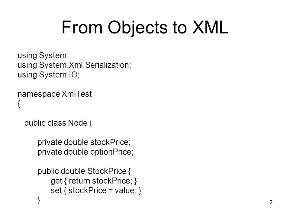 2 From Objects to XML using System; using System.Xml.Serialization; using System.IO; namespace XmlTest { public class Node { private double stockPrice; private double optionPrice; public double StockPrice { get { return stockPrice; } set { stockPrice = value; } }