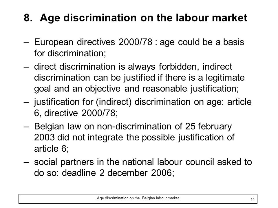 Age discrimination on the Belgian labour market 10 8.Age discrimination on the labour market –European directives 2000/78 : age could be a basis for discrimination; –direct discrimination is always forbidden, indirect discrimination can be justified if there is a legitimate goal and an objective and reasonable justification; –justification for (indirect) discrimination on age: article 6, directive 2000/78; –Belgian law on non-discrimination of 25 february 2003 did not integrate the possible justification of article 6; –social partners in the national labour council asked to do so: deadline 2 december 2006;