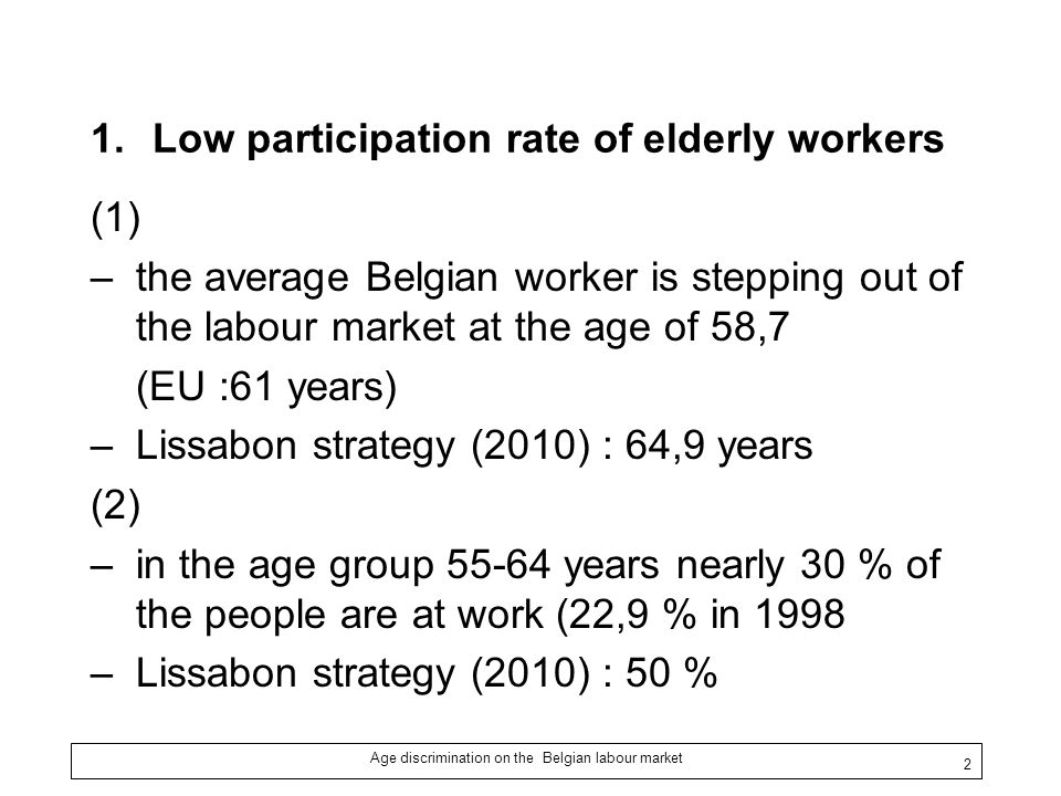 Age discrimination on the Belgian labour market 2 1.Low participation rate of elderly workers (1) –the average Belgian worker is stepping out of the labour market at the age of 58,7 (EU :61 years) –Lissabon strategy (2010) : 64,9 years (2) –in the age group years nearly 30 % of the people are at work (22,9 % in 1998 –Lissabon strategy (2010) : 50 %