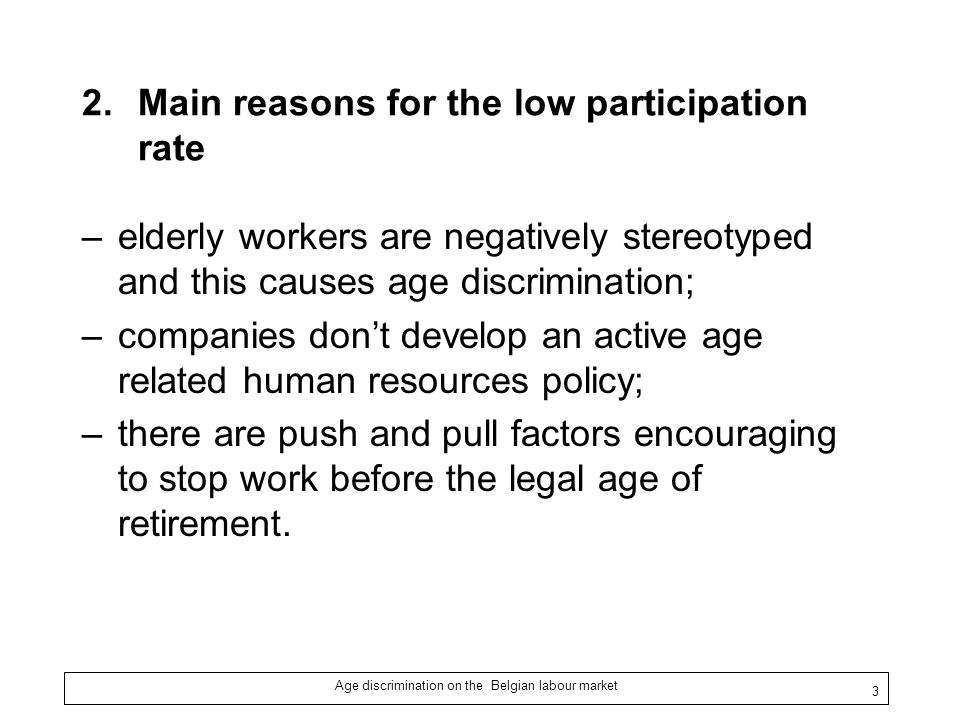 Age discrimination on the Belgian labour market 3 2.Main reasons for the low participation rate –elderly workers are negatively stereotyped and this causes age discrimination; –companies don’t develop an active age related human resources policy; –there are push and pull factors encouraging to stop work before the legal age of retirement.