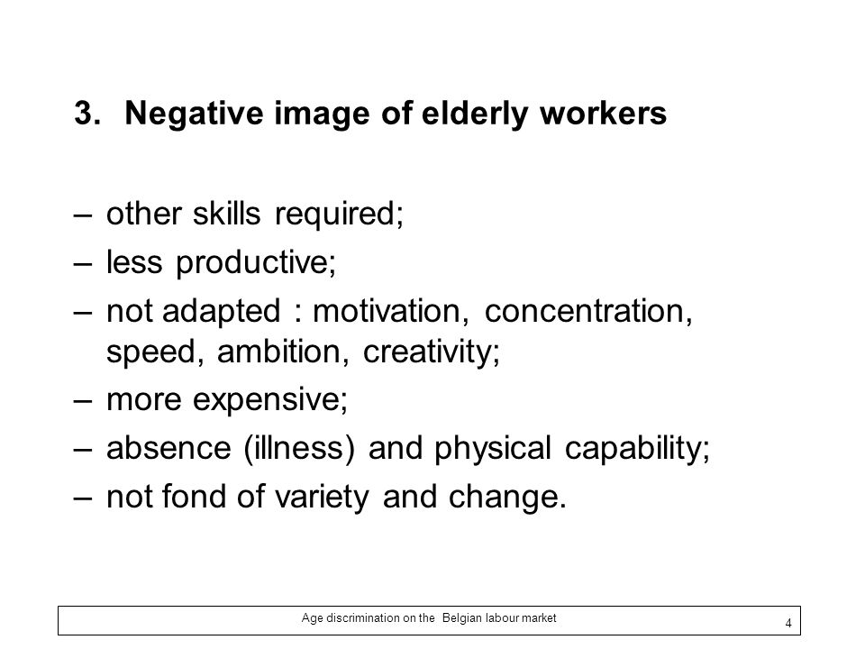 Age discrimination on the Belgian labour market 4 3.Negative image of elderly workers –other skills required; –less productive; –not adapted : motivation, concentration, speed, ambition, creativity; –more expensive; –absence (illness) and physical capability; –not fond of variety and change.