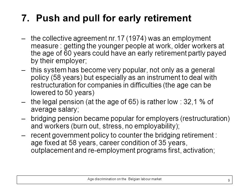 Age discrimination on the Belgian labour market 9 7.Push and pull for early retirement –the collective agreement nr.17 (1974) was an employment measure : getting the younger people at work, older workers at the age of 60 years could have an early retirement partly payed by their employer; –this system has become very popular, not only as a general policy (58 years) but especially as an instrument to deal with restructuration for companies in difficulties (the age can be lowered to 50 years) –the legal pension (at the age of 65) is rather low : 32,1 % of average salary; –bridging pension became popular for employers (restructuration) and workers (burn out, stress, no employability); –recent government policy to counter the bridging retirement : age fixed at 58 years, career condition of 35 years, outplacement and re-employment programs first, activation;