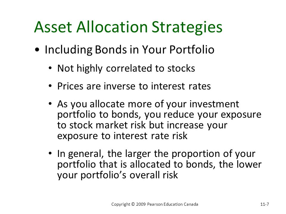 Asset Allocation Strategies Including Bonds in Your Portfolio Not highly correlated to stocks Prices are inverse to interest rates As you allocate more of your investment portfolio to bonds, you reduce your exposure to stock market risk but increase your exposure to interest rate risk In general, the larger the proportion of your portfolio that is allocated to bonds, the lower your portfolio’s overall risk 11-7Copyright © 2009 Pearson Education Canada