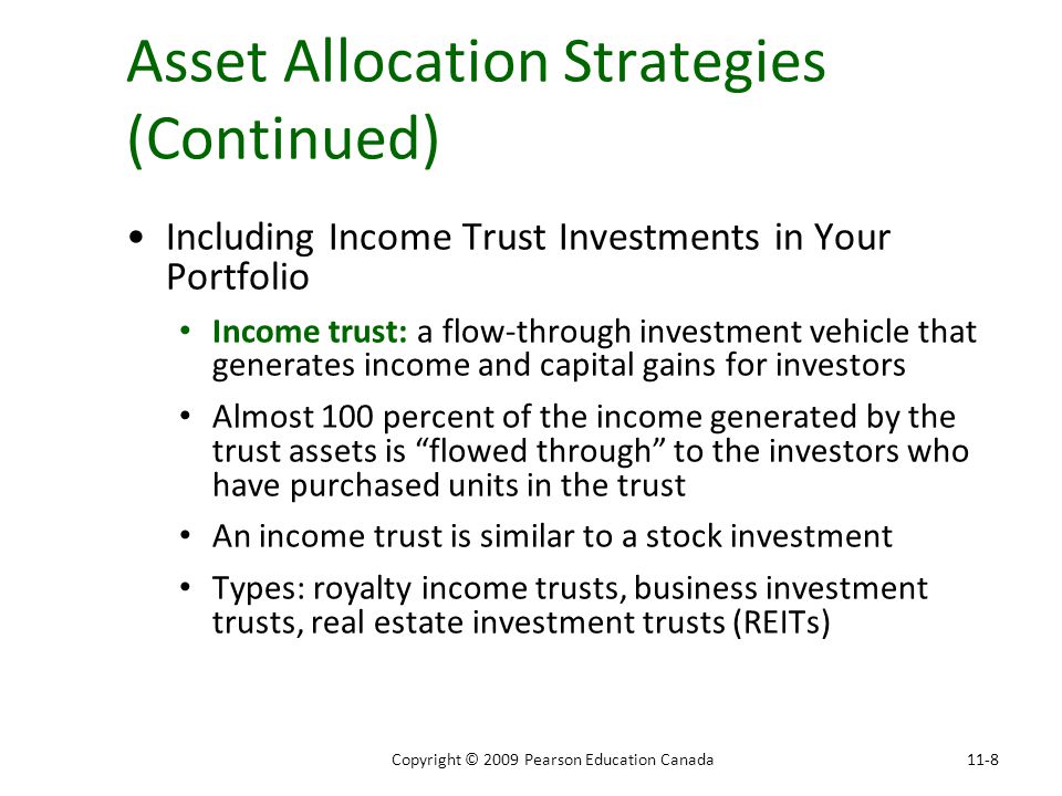 Asset Allocation Strategies (Continued) Including Income Trust Investments in Your Portfolio Income trust: a flow-through investment vehicle that generates income and capital gains for investors Almost 100 percent of the income generated by the trust assets is flowed through to the investors who have purchased units in the trust An income trust is similar to a stock investment Types: royalty income trusts, business investment trusts, real estate investment trusts (REITs) 11-8Copyright © 2009 Pearson Education Canada