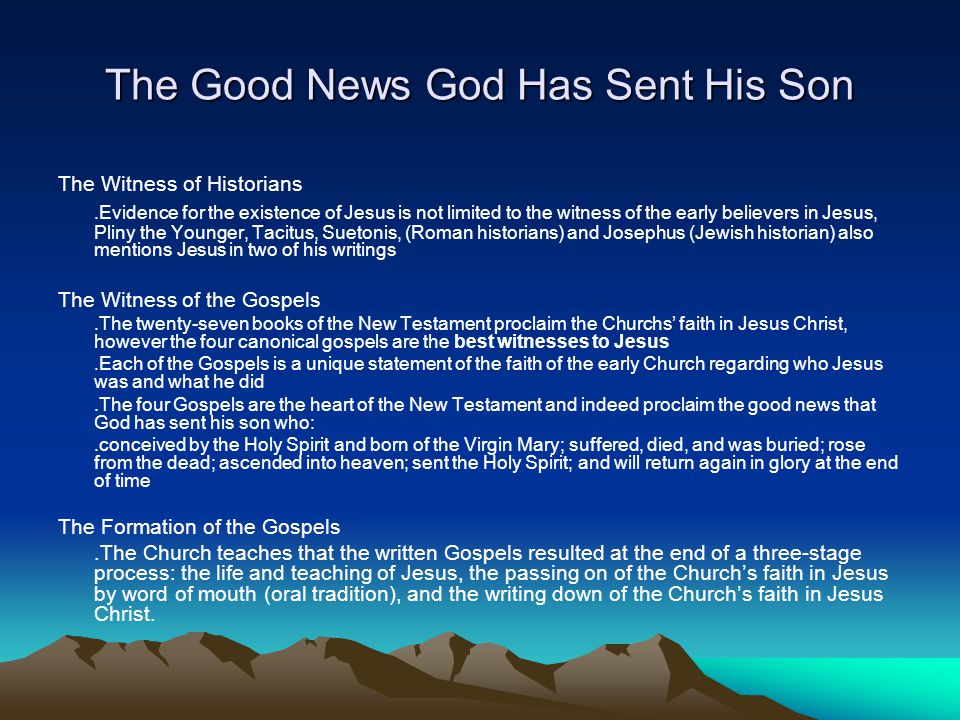 The Good News God Has Sent His Son The Witness of Historians.Evidence for the existence of Jesus is not limited to the witness of the early believers in Jesus, Pliny the Younger, Tacitus, Suetonis, (Roman historians) and Josephus (Jewish historian) also mentions Jesus in two of his writings The Witness of the Gospels.The twenty-seven books of the New Testament proclaim the Churchs’ faith in Jesus Christ, however the four canonical gospels are the best witnesses to Jesus.Each of the Gospels is a unique statement of the faith of the early Church regarding who Jesus was and what he did.The four Gospels are the heart of the New Testament and indeed proclaim the good news that God has sent his son who:.conceived by the Holy Spirit and born of the Virgin Mary; suffered, died, and was buried; rose from the dead; ascended into heaven; sent the Holy Spirit; and will return again in glory at the end of time The Formation of the Gospels.The Church teaches that the written Gospels resulted at the end of a three-stage process: the life and teaching of Jesus, the passing on of the Church’s faith in Jesus by word of mouth (oral tradition), and the writing down of the Church’s faith in Jesus Christ.
