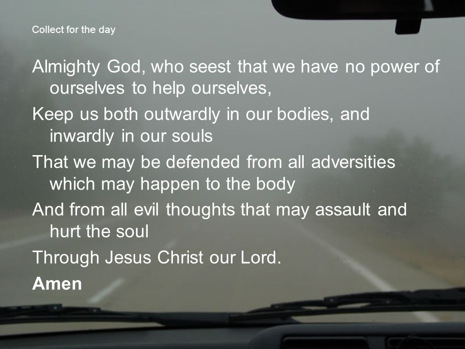 Collect for the day Almighty God, who seest that we have no power of ourselves to help ourselves, Keep us both outwardly in our bodies, and inwardly in our souls That we may be defended from all adversities which may happen to the body And from all evil thoughts that may assault and hurt the soul Through Jesus Christ our Lord.