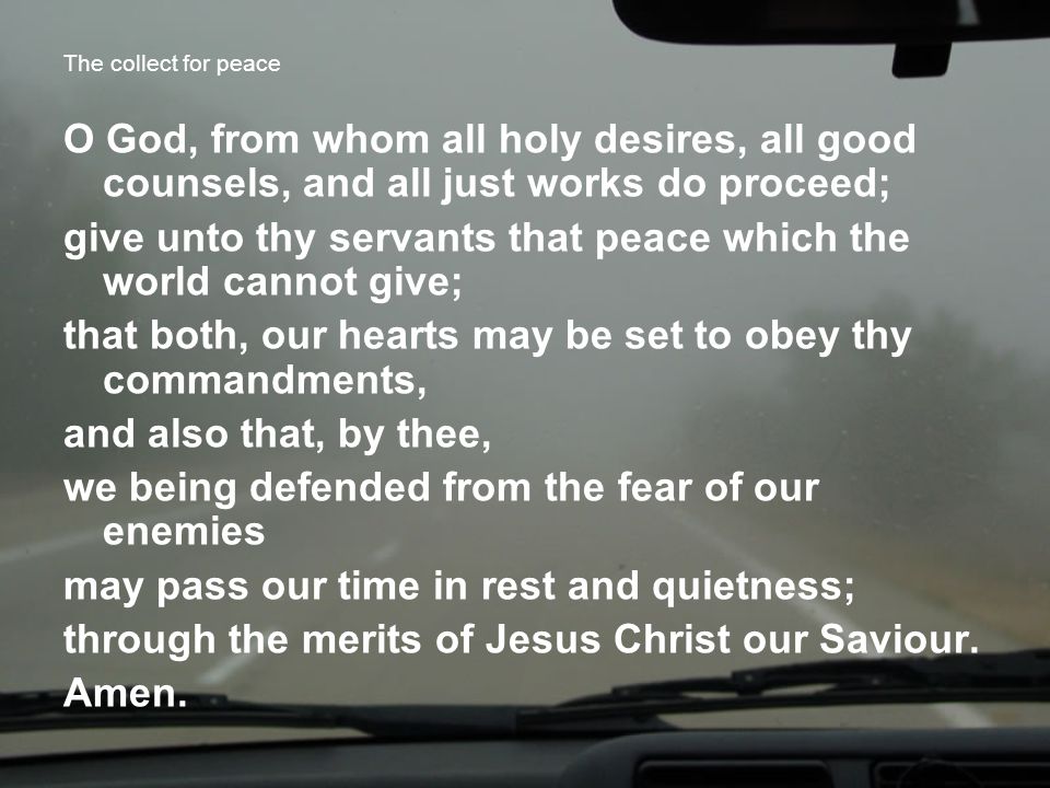 The collect for peace O God, from whom all holy desires, all good counsels, and all just works do proceed; give unto thy servants that peace which the world cannot give; that both, our hearts may be set to obey thy commandments, and also that, by thee, we being defended from the fear of our enemies may pass our time in rest and quietness; through the merits of Jesus Christ our Saviour.