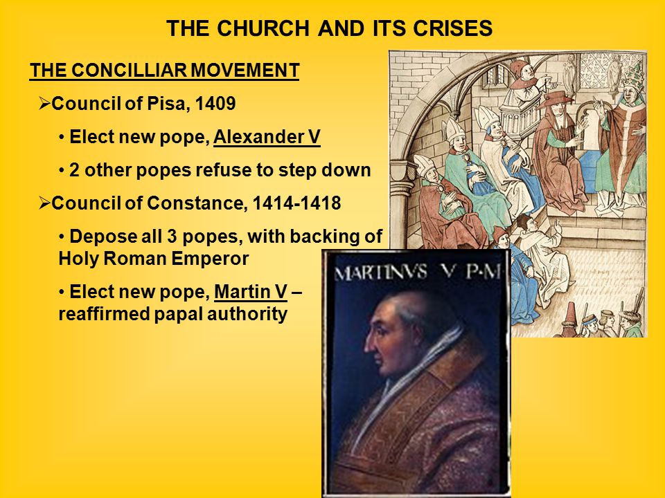THE CHURCH AND ITS CRISES THE CONCILLIAR MOVEMENT  Council of Pisa, 1409 Elect new pope, Alexander V 2 other popes refuse to step down  Council of Constance, Depose all 3 popes, with backing of Holy Roman Emperor Elect new pope, Martin V – reaffirmed papal authority