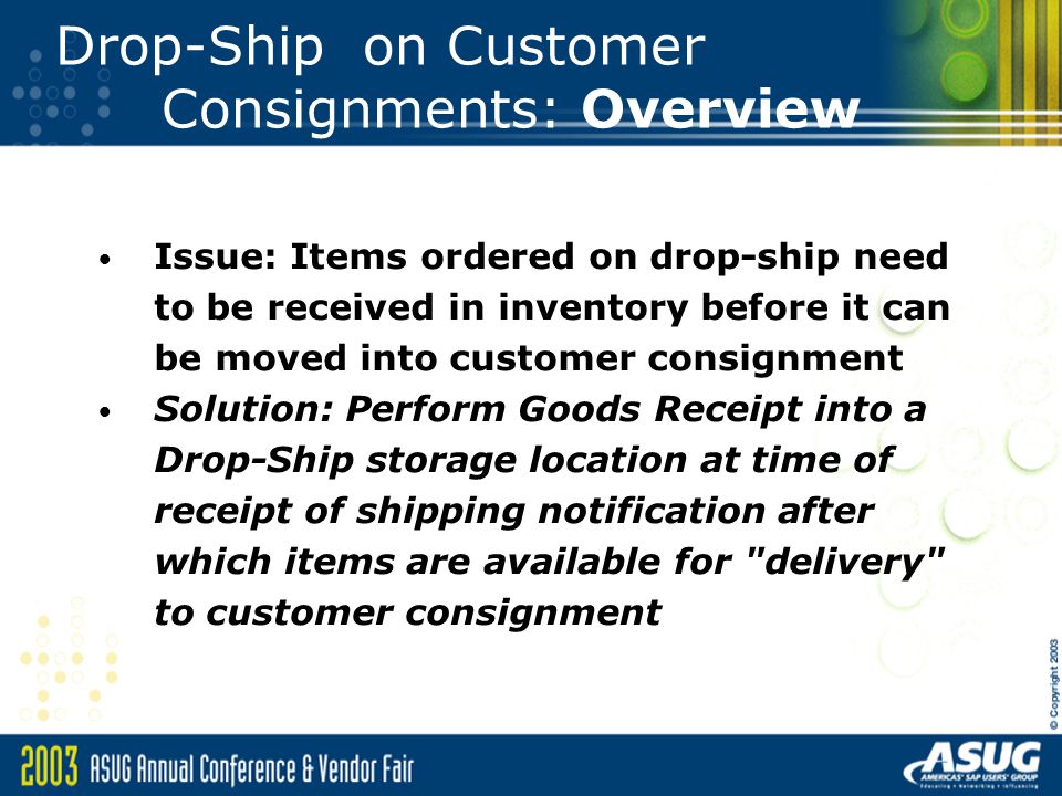 Drop-Ship on Customer Consignments: Overview Issue: Items ordered on drop-ship need to be received in inventory before it can be moved into customer consignment Solution: Perform Goods Receipt into a Drop-Ship storage location at time of receipt of shipping notification after which items are available for delivery to customer consignment
