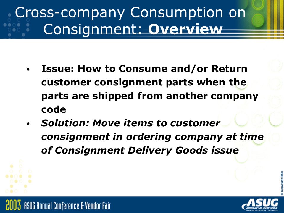 Cross-company Consumption on Consignment: Overview Issue: How to Consume and/or Return customer consignment parts when the parts are shipped from another company code Solution: Move items to customer consignment in ordering company at time of Consignment Delivery Goods issue