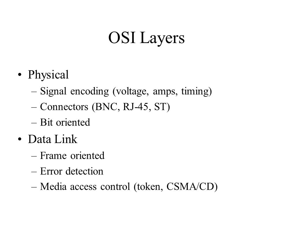 OSI Layers Physical –Signal encoding (voltage, amps, timing) –Connectors (BNC, RJ-45, ST) –Bit oriented Data Link –Frame oriented –Error detection –Media access control (token, CSMA/CD)