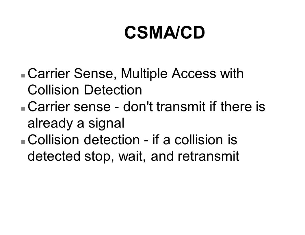 CSMA/CD n Carrier Sense, Multiple Access with Collision Detection n Carrier sense - don t transmit if there is already a signal n Collision detection - if a collision is detected stop, wait, and retransmit