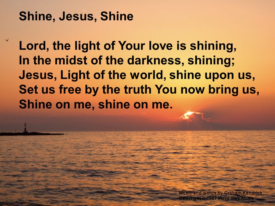 Shine, Jesus, Shine Lord, the light of Your love is shining, In the midst of the darkness, shining; Jesus, Light of the world, shine upon us, Set us free by the truth You now bring us, Shine on me, shine on me.
